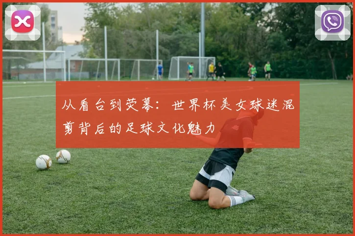 从看台到荧幕：世界杯美女球迷混剪背后的足球文化魅力