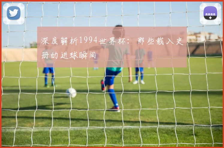 深度解析1994世界杯：那些载入史册的进球瞬间