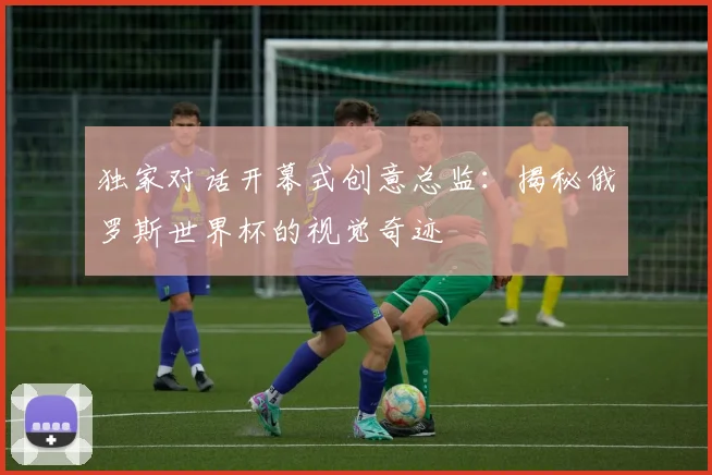 独家对话开幕式创意总监：揭秘俄罗斯世界杯的视觉奇迹