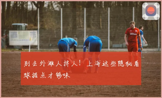 别去外滩人挤人！上海这些隐秘看球据点才够味