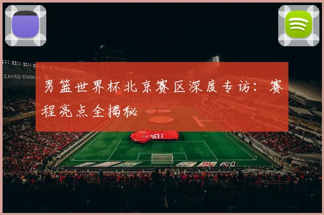 男篮世界杯北京赛区深度专访：赛程亮点全揭秘