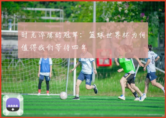 时光淬炼的冠军：篮球世界杯为何值得我们等待四年