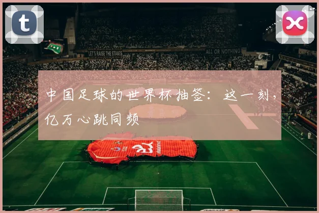 中国足球的世界杯抽签：这一刻，亿万心跳同频