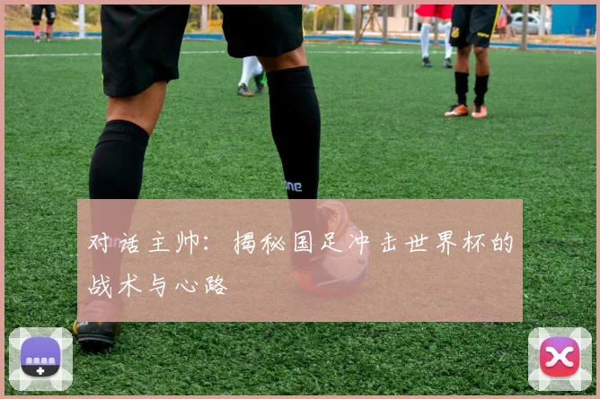 对话主帅：揭秘国足冲击世界杯的战术与心路