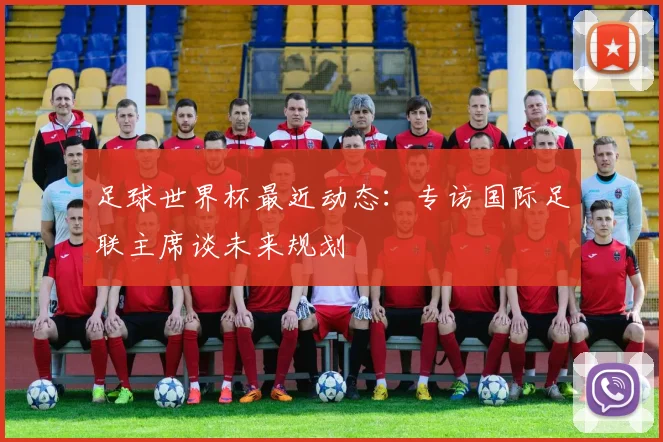 足球世界杯最近动态：专访国际足联主席谈未来规划