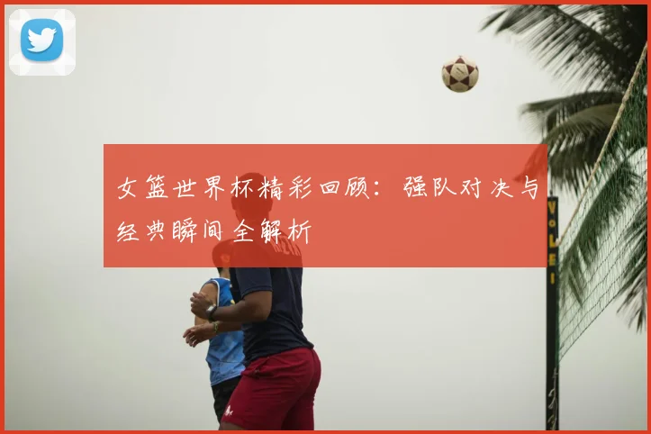 女篮世界杯精彩回顾:强队对决与经典瞬间全解析
