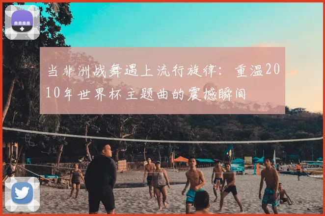 当非洲战舞遇上流行旋律:重温2010年世界杯主题曲的震撼瞬间