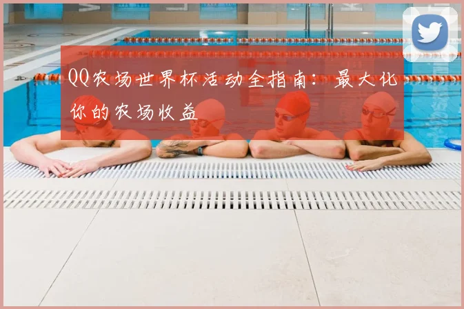 QQ农场世界杯活动全指南：最大化你的农场收益