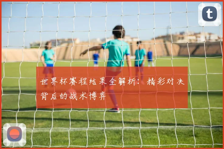 世界杯赛程结果全解析:精彩对决背后的战术博弈