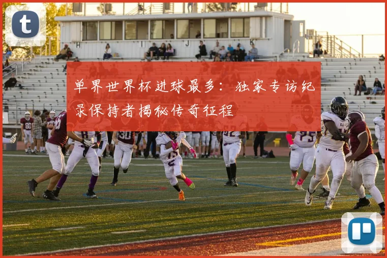 单界世界杯进球最多:独家专访纪录保持者揭秘传奇征程