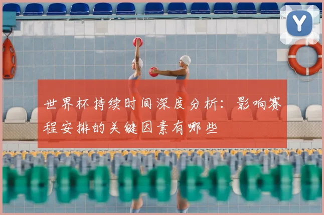 世界杯持续时间深度分析：影响赛程安排的关键因素有哪些