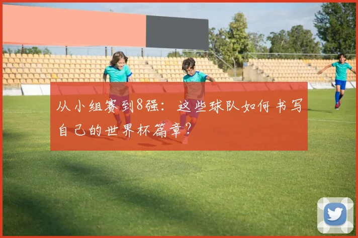 从小组赛到8强:这些球队如何书写自己的世界杯篇章?