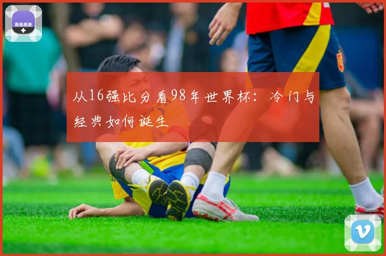 从16强比分看98年世界杯：冷门与经典如何诞生