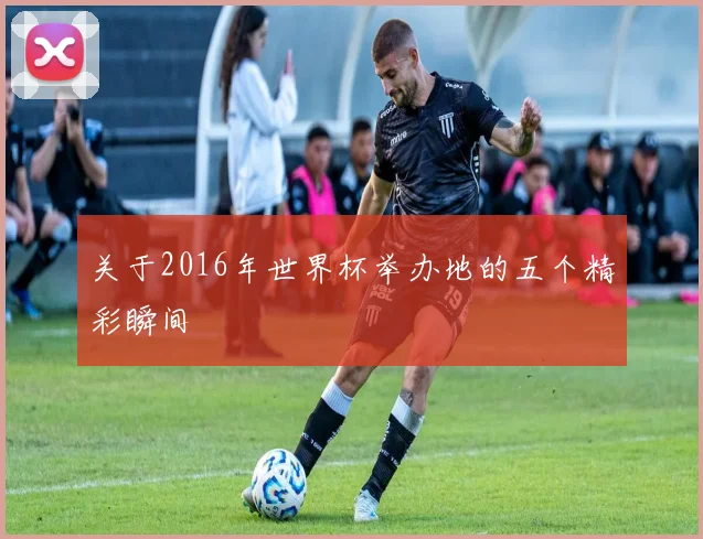 关于2016年世界杯举办地的五个精彩瞬间
