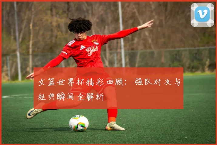 女篮世界杯精彩回顾:强队对决与经典瞬间全解析