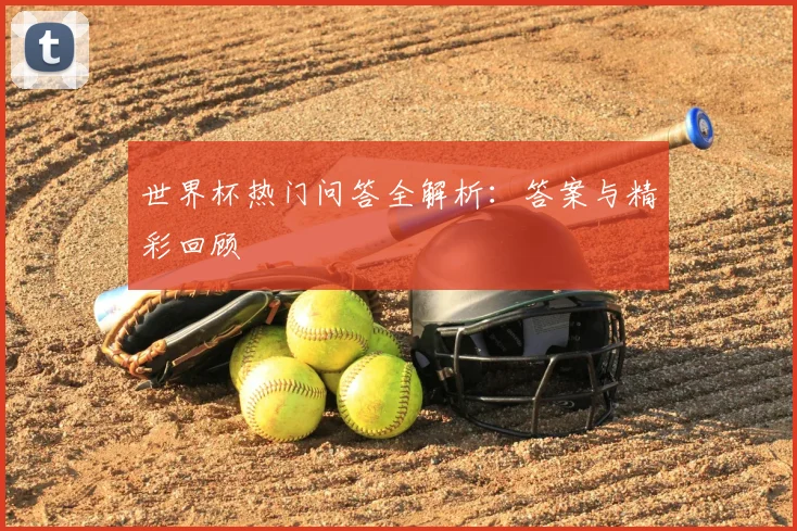世界杯热门问答全解析:答案与精彩回顾