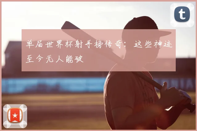 单届世界杯射手榜传奇:这些神迹至今无人能破