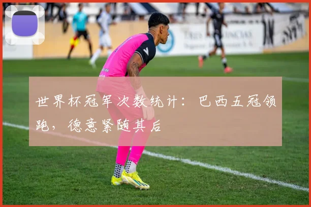 世界杯冠军次数统计：巴西五冠领跑，德意紧随其后
