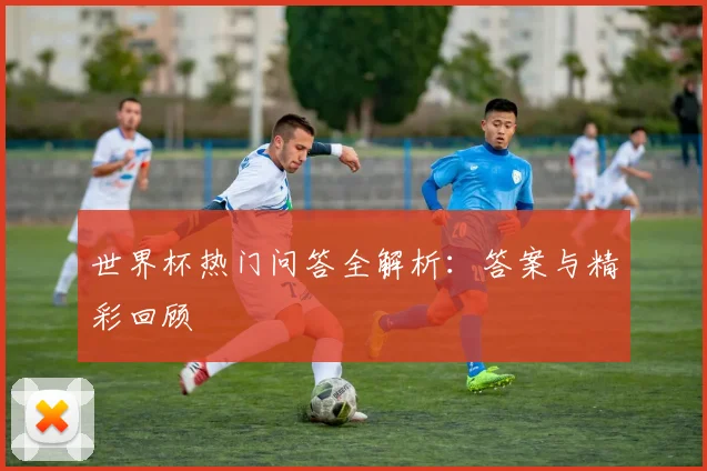 世界杯热门问答全解析:答案与精彩回顾