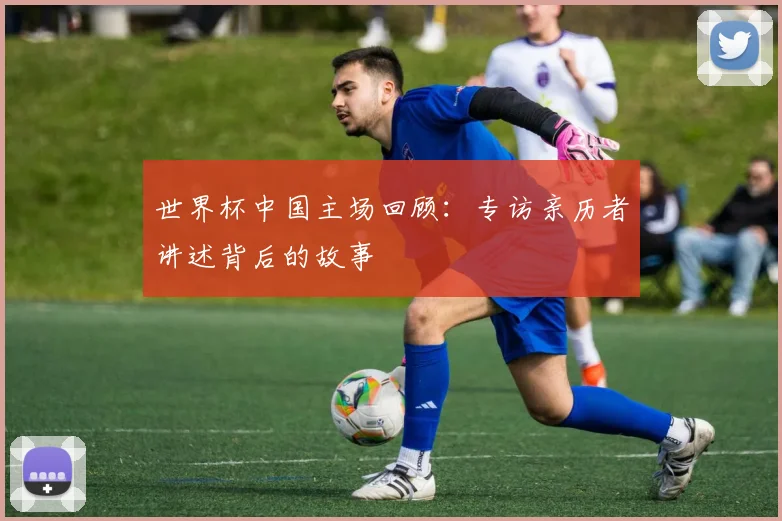 世界杯中国主场回顾:专访亲历者讲述背后的故事