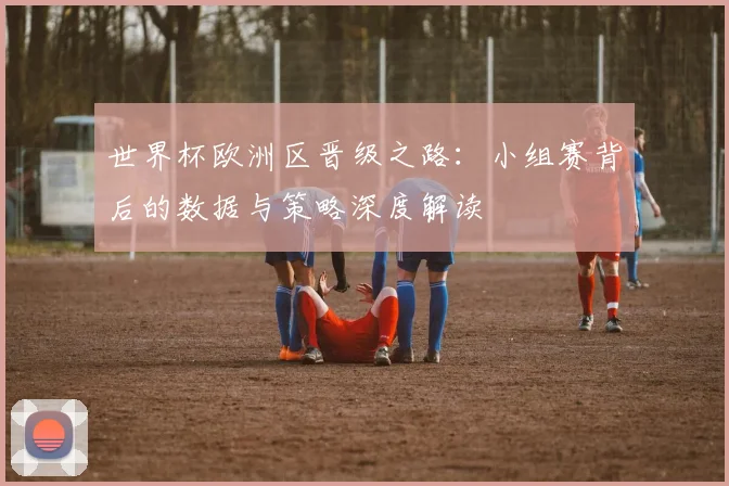 世界杯欧洲区晋级之路:小组赛背后的数据与策略深度解读