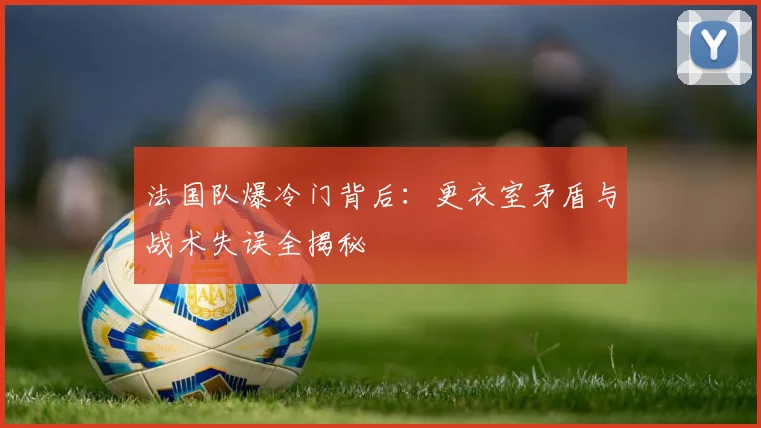 法国队爆冷门背后：更衣室矛盾与战术失误全揭秘