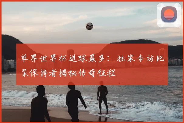 单界世界杯进球最多:独家专访纪录保持者揭秘传奇征程