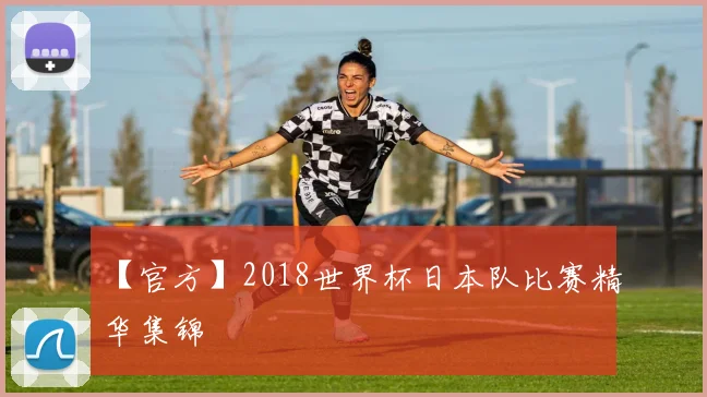 【官方】2018世界杯日本队比赛精华集锦