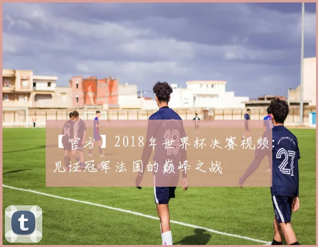 【官方】2018年世界杯决赛视频:见证冠军法国的巅峰之战