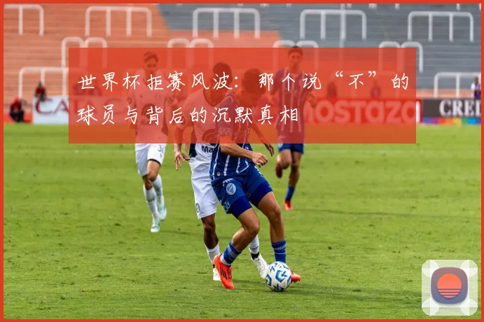 世界杯拒赛风波:那个说“不”的球员与背后的沉默真相