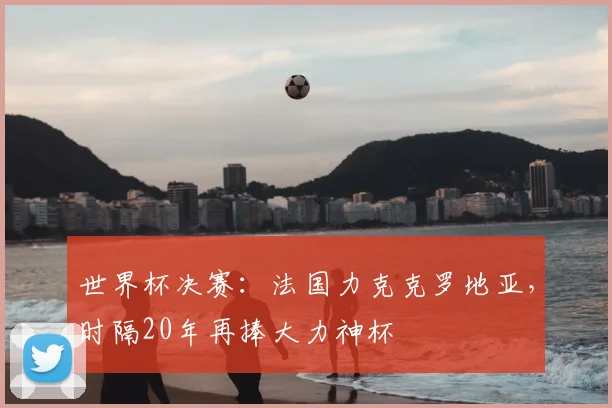 世界杯决赛：法国力克克罗地亚，时隔20年再捧大力神杯