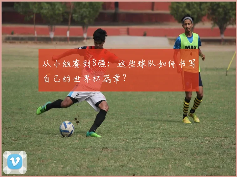 从小组赛到8强:这些球队如何书写自己的世界杯篇章?
