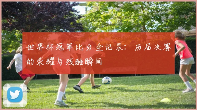 世界杯冠军比分全记录:历届决赛的荣耀与残酷瞬间