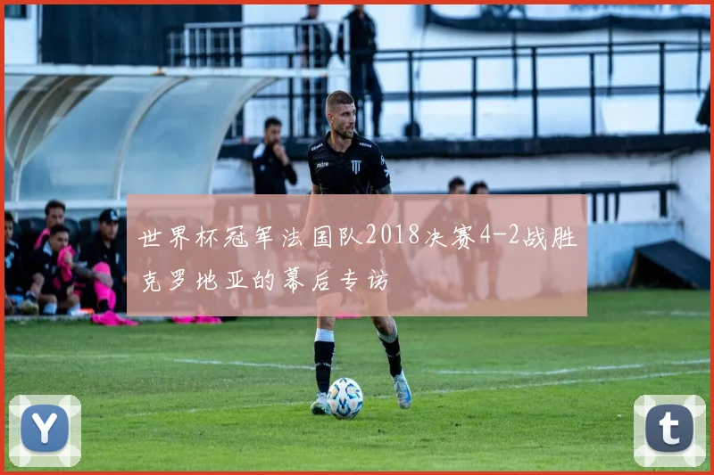 世界杯冠军法国队2018决赛4-2战胜克罗地亚的幕后专访