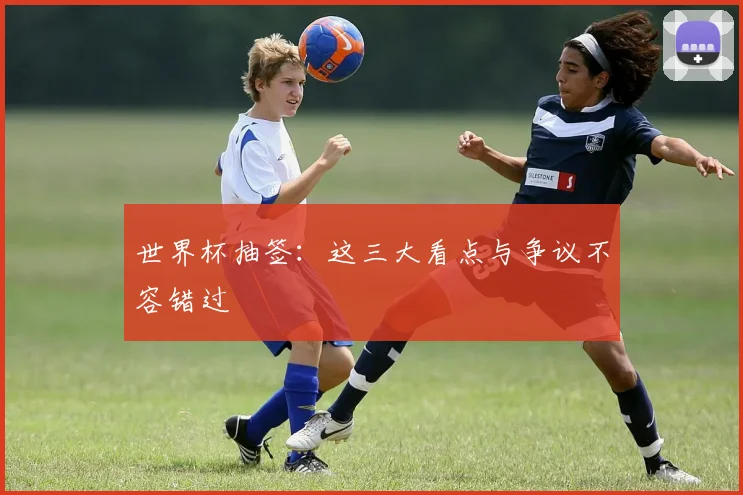 世界杯抽签:这三大看点与争议不容错过
