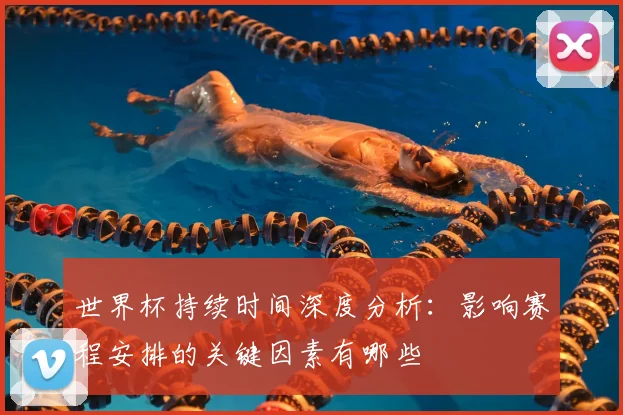 世界杯持续时间深度分析：影响赛程安排的关键因素有哪些