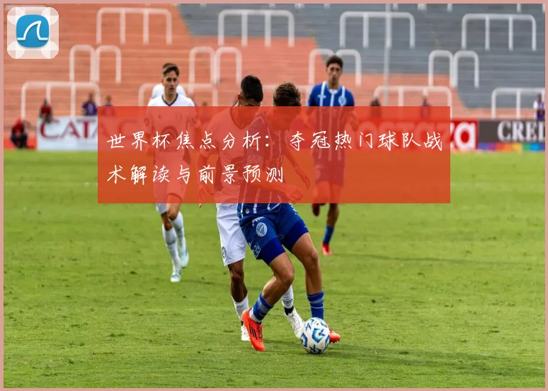 世界杯焦点分析：夺冠热门球队战术解读与前景预测